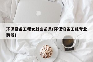 环保设备工程女就业前景(环保设备工程专业前景)
