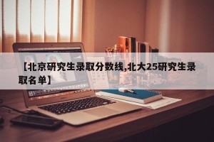 【北京研究生录取分数线,北大25研究生录取名单】