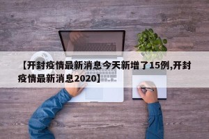 【开封疫情最新消息今天新增了15例,开封疫情最新消息2020】