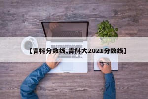 【青科分数线,青科大2021分数线】