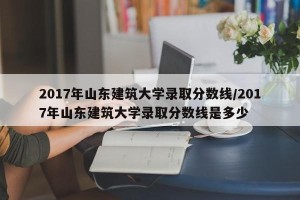 2017年山东建筑大学录取分数线/2017年山东建筑大学录取分数线是多少