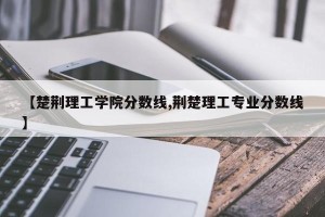 【楚荆理工学院分数线,荆楚理工专业分数线】