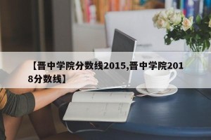 【晋中学院分数线2015,晋中学院2018分数线】