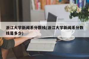 浙江大学新闻系分数线(浙江大学新闻系分数线是多少)