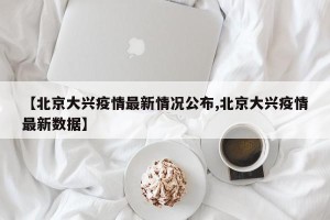 【北京大兴疫情最新情况公布,北京大兴疫情最新数据】
