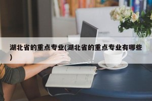 湖北省的重点专业(湖北省的重点专业有哪些)