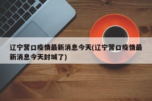 辽宁营口疫情最新消息今天(辽宁营口疫情最新消息今天封城了)