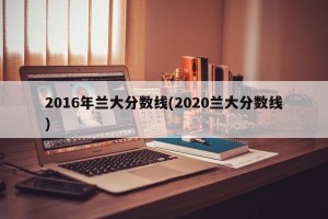2016年兰大分数线(2020兰大分数线)