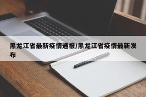 黑龙江省最新疫情通报/黑龙江省疫情最新发布