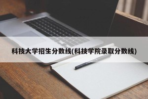 科技大学招生分数线(科技学院录取分数线)