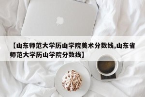 【山东师范大学历山学院美术分数线,山东省师范大学历山学院分数线】