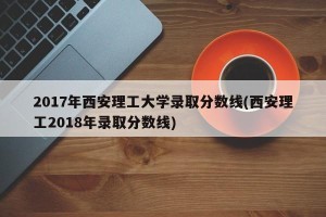2017年西安理工大学录取分数线(西安理工2018年录取分数线)