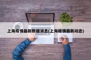上海疫情最新数据消息(上海疫情最新动态)