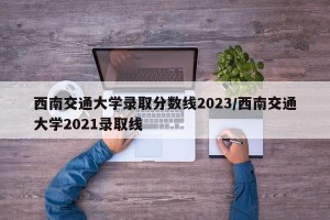 西南交通大学录取分数线2023/西南交通大学2021录取线