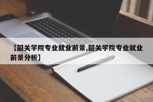 【韶关学院专业就业前景,韶关学院专业就业前景分析】