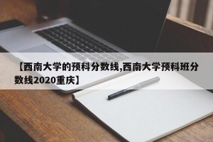 【西南大学的预科分数线,西南大学预科班分数线2020重庆】