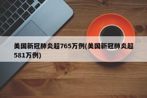 美国新冠肺炎超765万例(美国新冠肺炎超581万例)