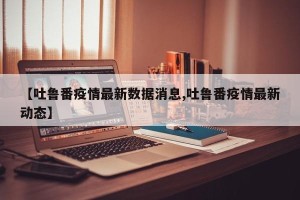 【吐鲁番疫情最新数据消息,吐鲁番疫情最新动态】