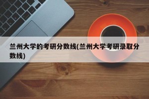 兰州大学的考研分数线(兰州大学考研录取分数线)
