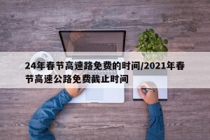 24年春节高速路免费的时间/2021年春节高速公路免费截止时间
