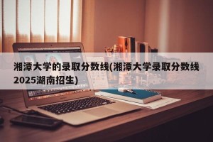 湘潭大学的录取分数线(湘潭大学录取分数线2025湖南招生)