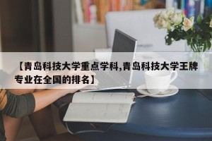 【青岛科技大学重点学科,青岛科技大学王牌专业在全国的排名】