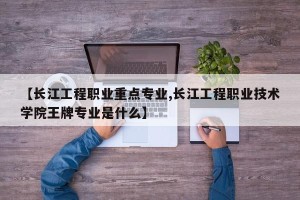 【长江工程职业重点专业,长江工程职业技术学院王牌专业是什么】