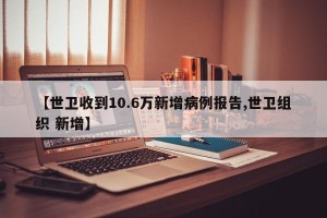 【世卫收到10.6万新增病例报告,世卫组织 新增】