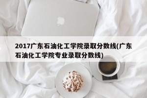 2017广东石油化工学院录取分数线(广东石油化工学院专业录取分数线)