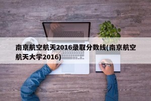南京航空航天2016录取分数线(南京航空航天大学2016)