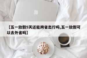 【五一放假5天还能跨省出行吗,五一放假可以去外省吗】