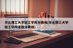 华北理工大学轻工学院分数线(华北理工大学轻工学院录取分数线)