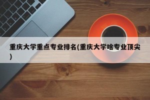 重庆大学重点专业排名(重庆大学啥专业顶尖)