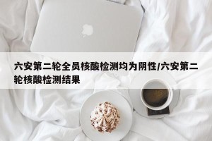 六安第二轮全员核酸检测均为阴性/六安第二轮核酸检测结果