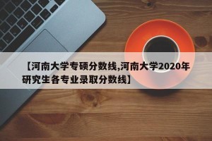 【河南大学专硕分数线,河南大学2020年研究生各专业录取分数线】