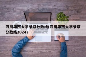 四川华西大学录取分数线(四川华西大学录取分数线2024)