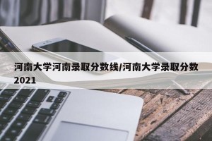 河南大学河南录取分数线/河南大学录取分数2021