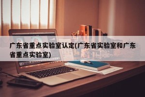 广东省重点实验室认定(广东省实验室和广东省重点实验室)