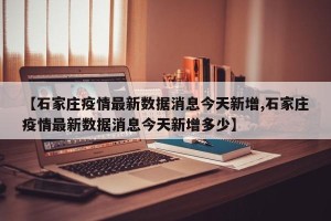 【石家庄疫情最新数据消息今天新增,石家庄疫情最新数据消息今天新增多少】