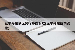辽宁丹东多区实行静态管理(辽宁丹东疫情管控)