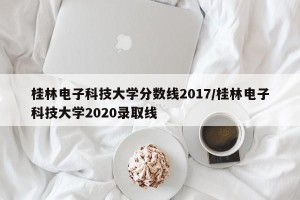 桂林电子科技大学分数线2017/桂林电子科技大学2020录取线