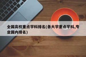 全国高校重点学科排名(各大学重点学科,专业国内排名)