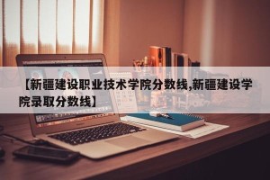 【新疆建设职业技术学院分数线,新疆建设学院录取分数线】