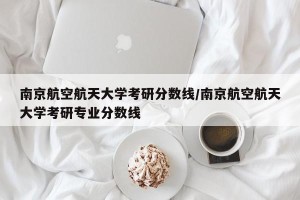南京航空航天大学考研分数线/南京航空航天大学考研专业分数线