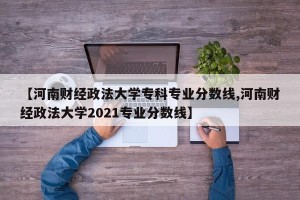 【河南财经政法大学专科专业分数线,河南财经政法大学2021专业分数线】