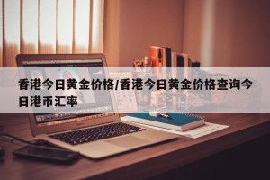 香港今日黄金价格/香港今日黄金价格查询今日港币汇率
