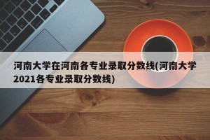 河南大学在河南各专业录取分数线(河南大学2021各专业录取分数线)