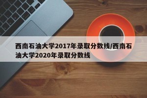 西南石油大学2017年录取分数线/西南石油大学2020年录取分数线