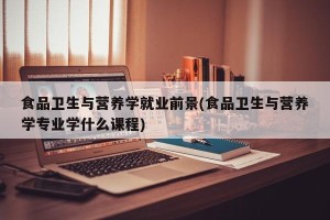 食品卫生与营养学就业前景(食品卫生与营养学专业学什么课程)