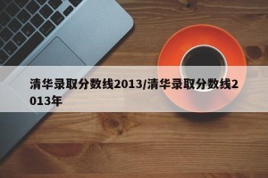 清华录取分数线2013/清华录取分数线2013年